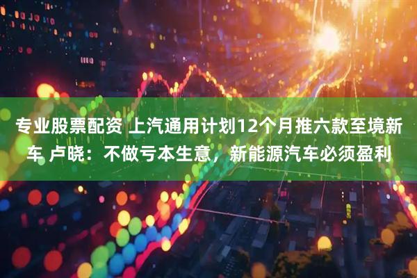 专业股票配资 上汽通用计划12个月推六款至境新车 卢晓：不做亏本生意，新能源汽车必须盈利