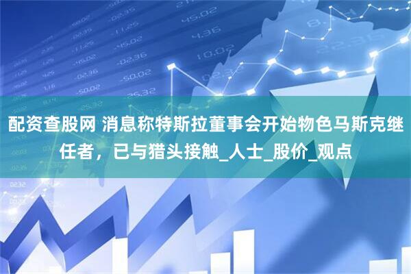 配资查股网 消息称特斯拉董事会开始物色马斯克继任者，已与猎头接触_人士_股价_观点