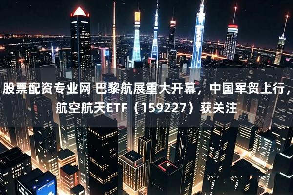 股票配资专业网 巴黎航展重大开幕，中国军贸上行，航空航天ETF（159227）获关注