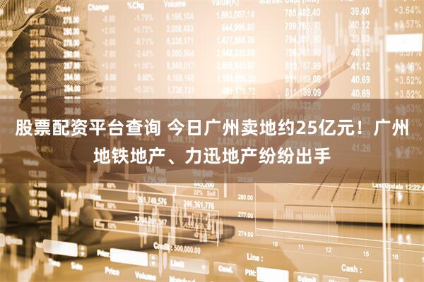 股票配资平台查询 今日广州卖地约25亿元！广州地铁地产、力迅地产纷纷出手