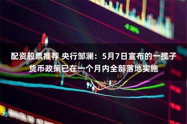 配资股票推荐 央行邹澜：5月7日宣布的一揽子货币政策已在一个月内全部落地实施