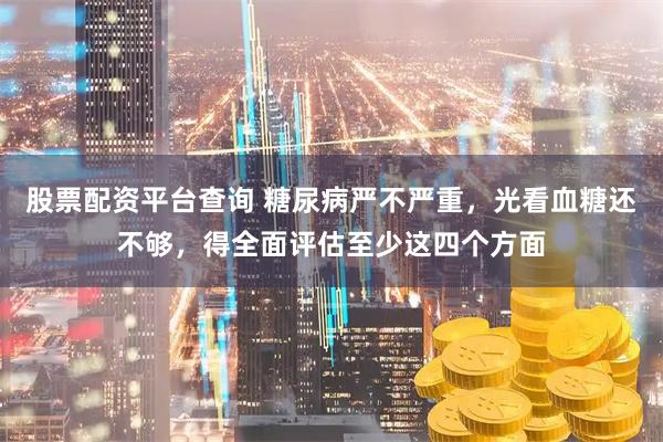 股票配资平台查询 糖尿病严不严重，光看血糖还不够，得全面评估至少这四个方面