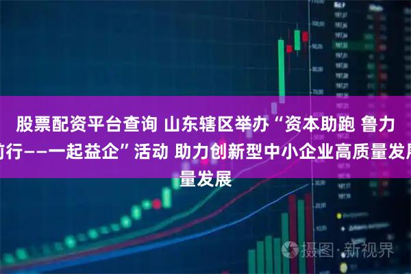 股票配资平台查询 山东辖区举办“资本助跑 鲁力前行——一起益企”活动 助力创新型中小企业高质量发展