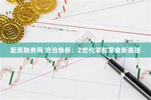 配资融券网 洽洽焕新：Z世代掌舵零食新赛道