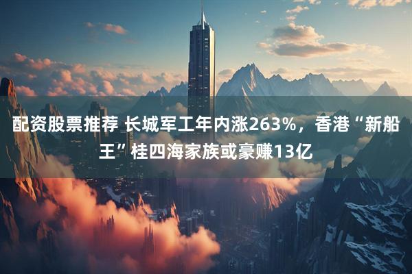配资股票推荐 长城军工年内涨263%，香港“新船王”桂四海家族或豪赚13亿