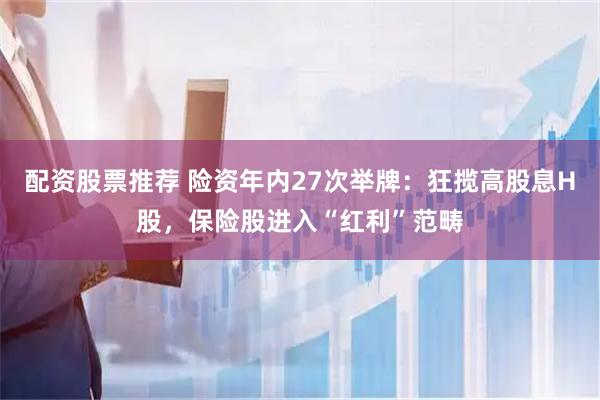 配资股票推荐 险资年内27次举牌：狂揽高股息H股，保险股进入“红利”范畴
