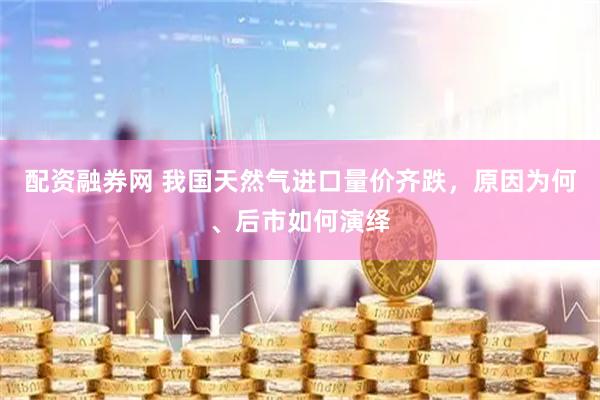 配资融券网 我国天然气进口量价齐跌，原因为何、后市如何演绎