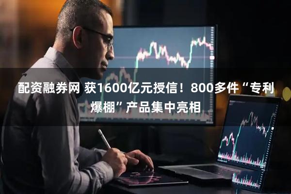 配资融券网 获1600亿元授信！800多件“专利爆棚”产品集中亮相
