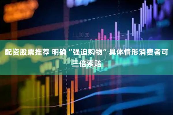配资股票推荐 明确“强迫购物”具体情形消费者可三倍索赔