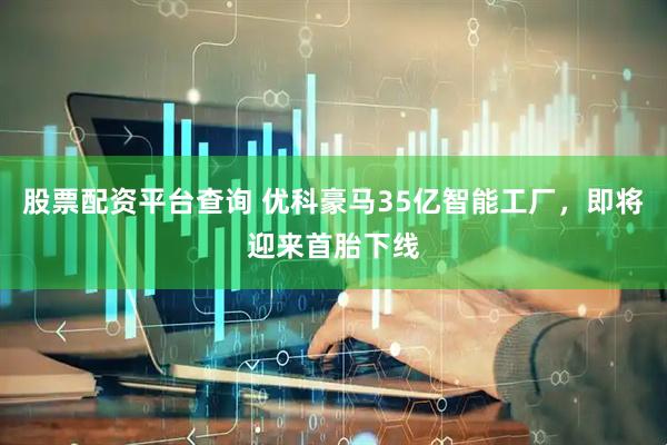 股票配资平台查询 优科豪马35亿智能工厂，即将迎来首胎下线