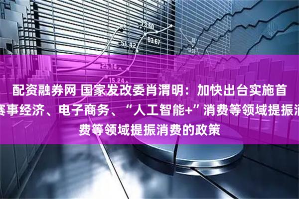 配资融券网 国家发改委肖渭明：加快出台实施首发经济、赛事经济、电子商务、“人工智能+”消费等领域提振消费的政策
