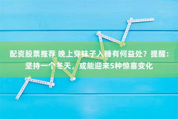 配资股票推荐 晚上穿袜子入睡有何益处？提醒：坚持一个冬天，或能迎来5种惊喜变化