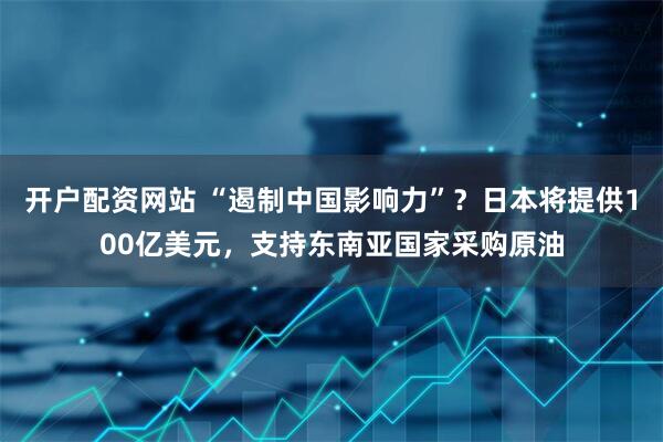 开户配资网站 “遏制中国影响力”？日本将提供100亿美元，支持东南亚国家采购原油
