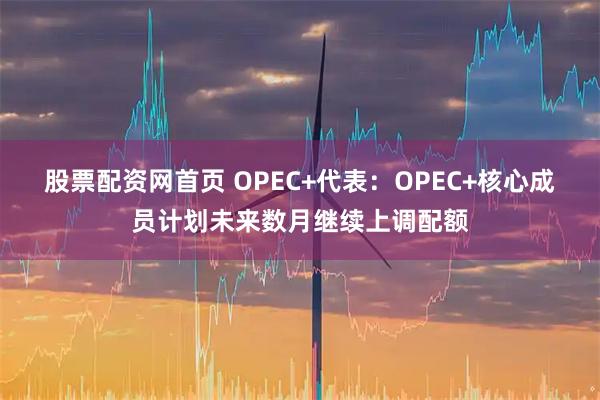 股票配资网首页 OPEC+代表：OPEC+核心成员计划未来数月继续上调配额