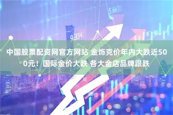 中国股票配资网官方网站 金饰克价年内大跌近500元！国际金价大跌 各大金店品牌跟跌