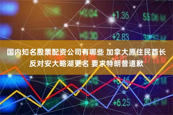 国内知名股票配资公司有哪些 加拿大原住民酋长反对安大略湖更名 要求特朗普道歉