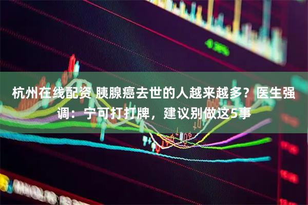 杭州在线配资 胰腺癌去世的人越来越多？医生强调：宁可打打牌，建议别做这5事