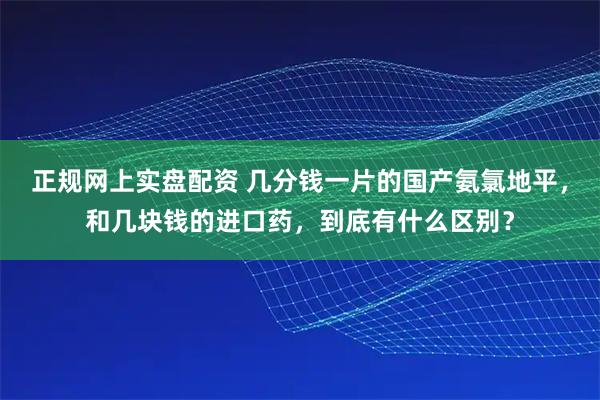正规网上实盘配资 几分钱一片的国产氨氯地平，和几块钱的进口药，到底有什么区别？