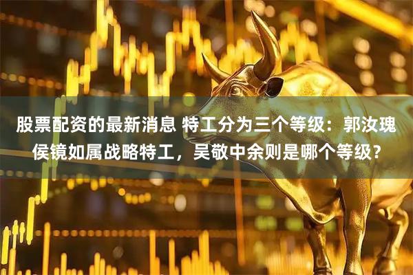股票配资的最新消息 特工分为三个等级：郭汝瑰侯镜如属战略特工，吴敬中余则是哪个等级？