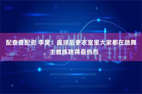 配查查配资 李昊：赢球后更衣室里大家都在跳舞，主教练跳得最热烈